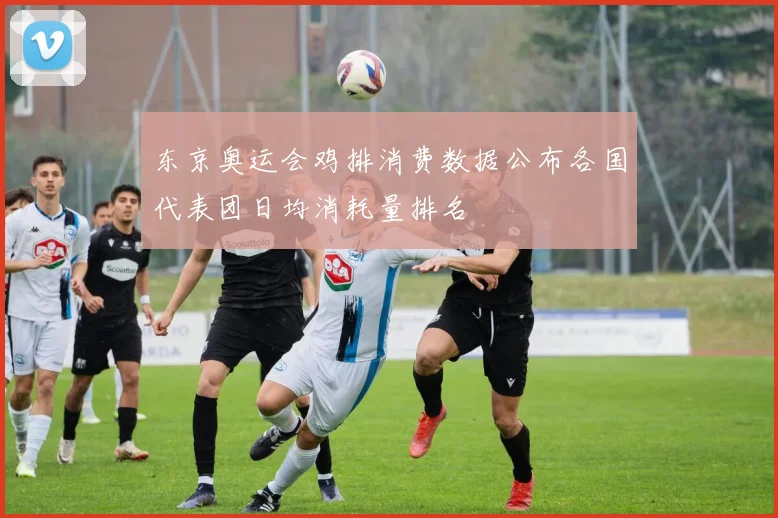 东京奥运会鸡排消费数据公布各国代表团日均消耗量排名