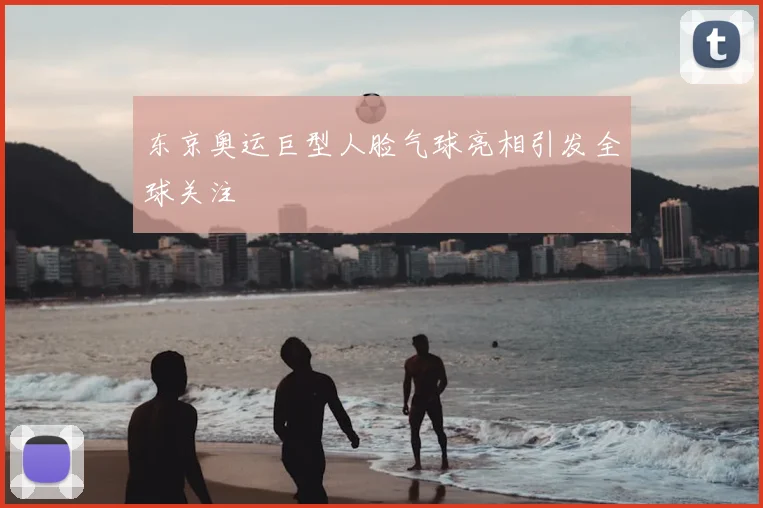 东京奥运巨型人脸气球亮相引发全球关注