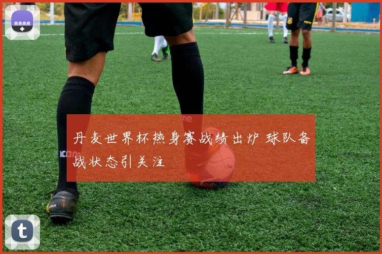 丹麦世界杯热身赛战绩出炉 球队备战状态引关注