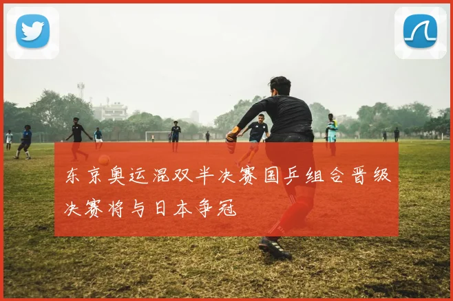 东京奥运混双半决赛国乒组合晋级决赛将与日本争冠