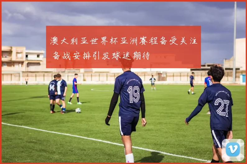 澳大利亚世界杯亚洲赛程备受关注 备战安排引发球迷期待