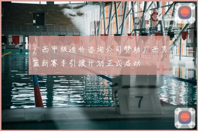 广西甲级造价咨询公司赞助广西男篮新赛季引援计划正式启动