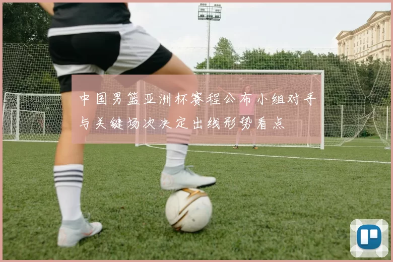 中国男篮亚洲杯赛程公布小组对手与关键场次决定出线形势看点