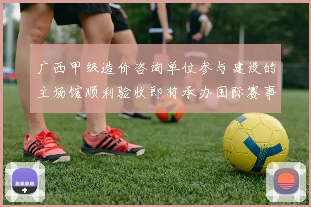 广西甲级造价咨询单位参与建设的主场馆顺利验收即将承办国际赛事