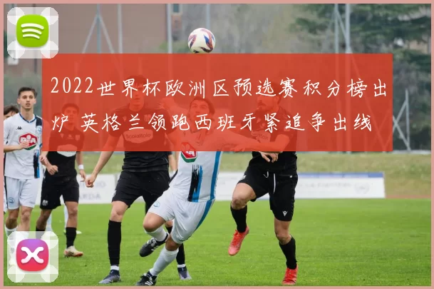 2022世界杯欧洲区预选赛积分榜出炉 英格兰领跑西班牙紧追争出线