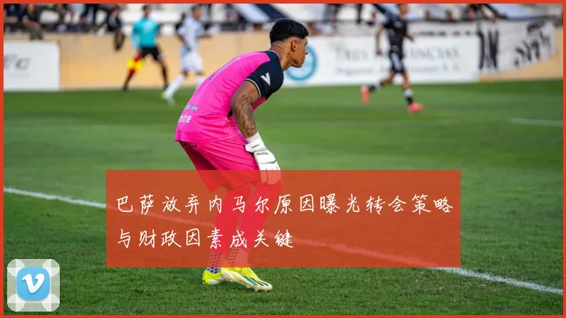巴萨放弃内马尔原因曝光转会策略与财政因素成关键