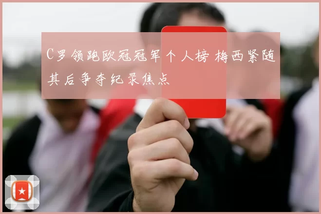 C罗领跑欧冠冠军个人榜 梅西紧随其后争夺纪录焦点