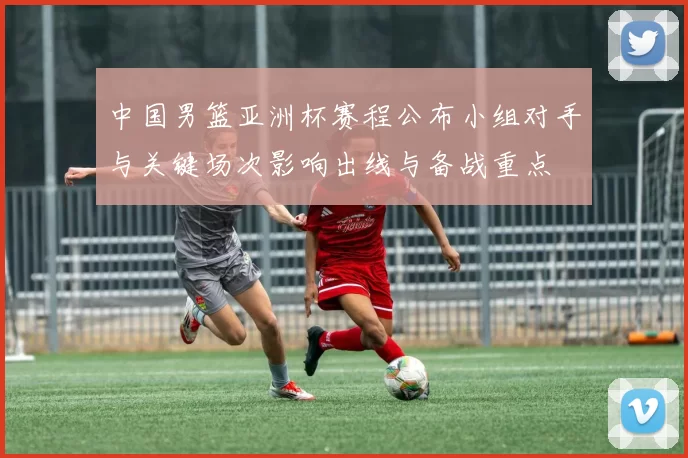 中国男篮亚洲杯赛程公布小组对手与关键场次影响出线与备战重点