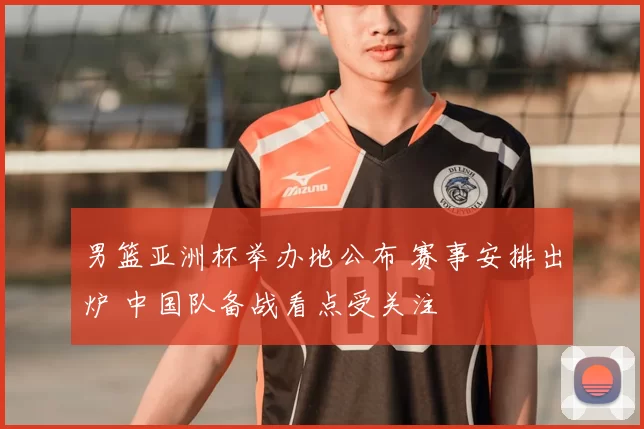 男篮亚洲杯举办地公布 赛事安排出炉 中国队备战看点受关注