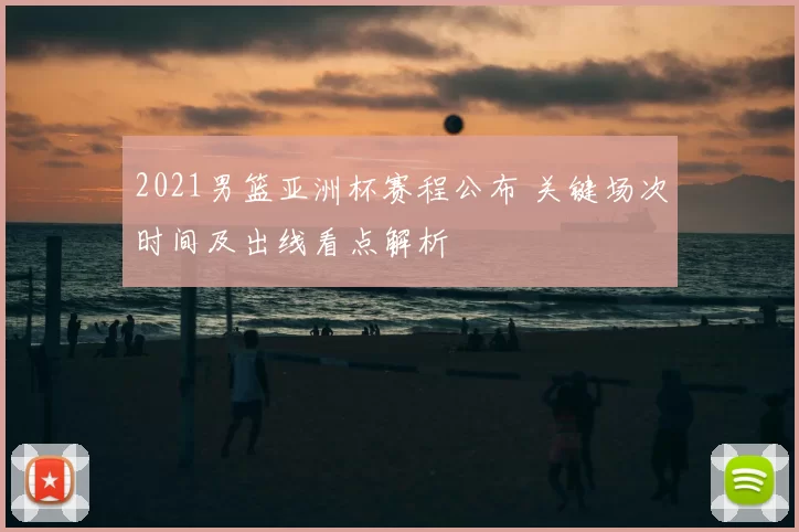 2021男篮亚洲杯赛程公布 关键场次时间及出线看点解析