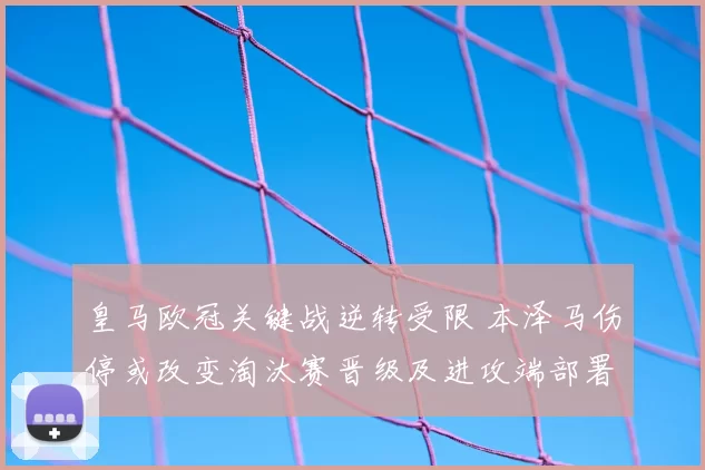 皇马欧冠关键战逆转受限 本泽马伤停或改变淘汰赛晋级及进攻端部署