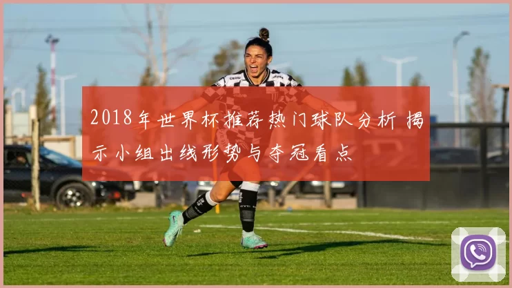 2018年世界杯推荐热门球队分析 揭示小组出线形势与夺冠看点