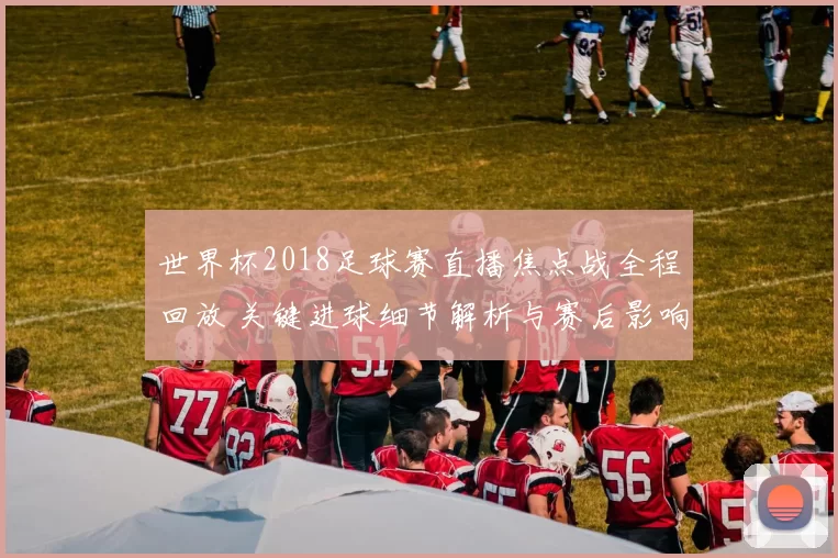 世界杯2018足球赛直播焦点战全程回放 关键进球细节解析与赛后影响