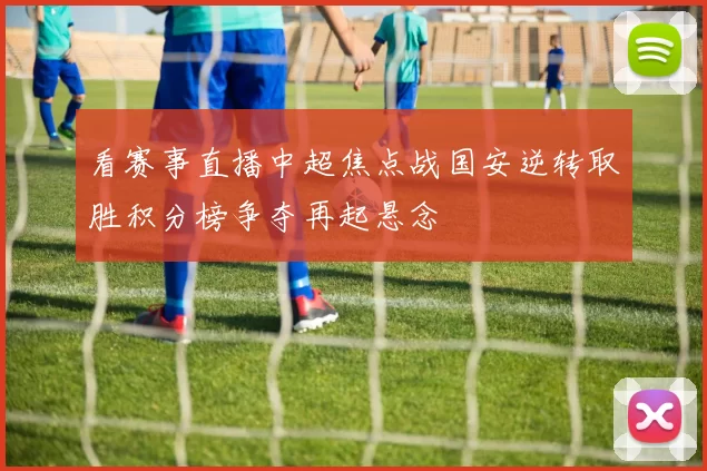 看赛事直播中超焦点战国安逆转取胜积分榜争夺再起悬念