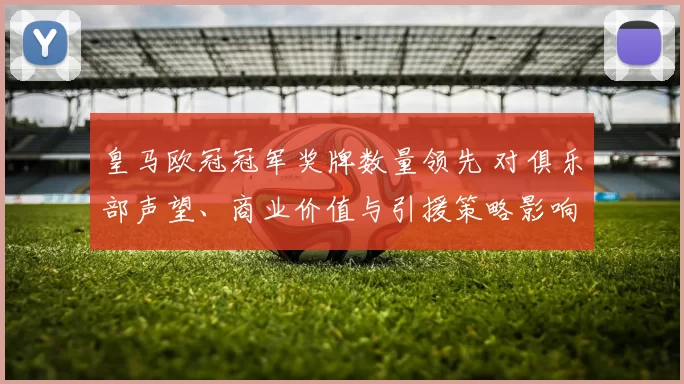 皇马欧冠冠军奖牌数量领先 对俱乐部声望、商业价值与引援策略影响