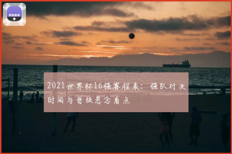 2021世界杯16强赛程表：强队对决时间与晋级悬念看点