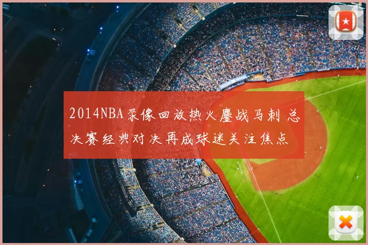 2014NBA录像回放热火鏖战马刺 总决赛经典对决再成球迷关注焦点