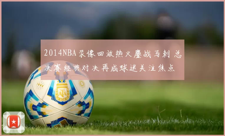 2014NBA录像回放热火鏖战马刺 总决赛经典对决再成球迷关注焦点