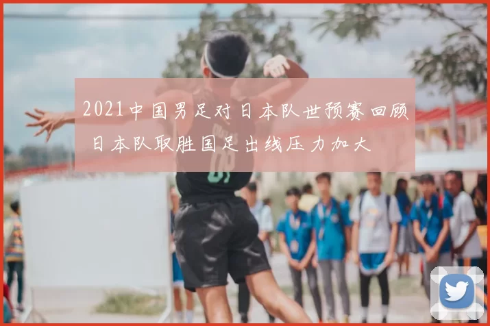 2021中国男足对日本队世预赛回顾 日本队取胜国足出线压力加大