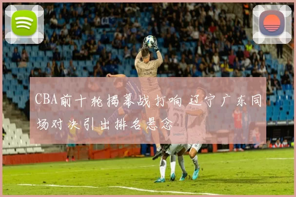 CBA前十轮揭幕战打响 辽宁广东同场对决引出排名悬念