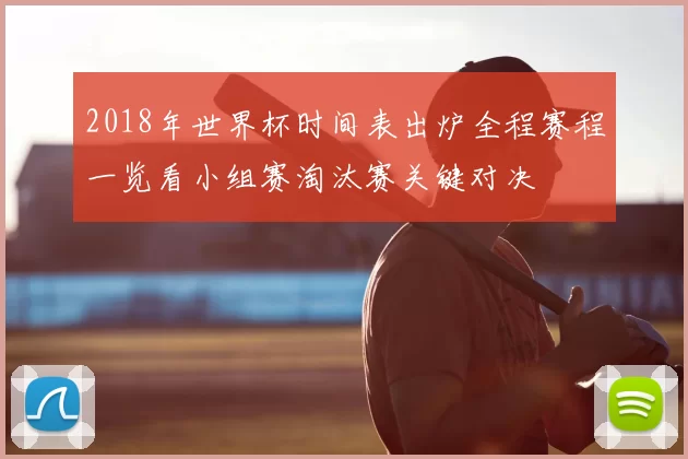 2018年世界杯时间表出炉全程赛程一览看小组赛淘汰赛关键对决