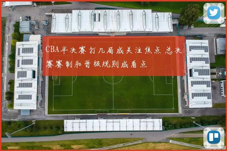 CBA半决赛打几局成关注焦点 总决赛赛制和晋级规则成看点