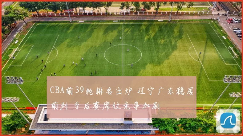 CBA前39轮排名出炉 辽宁广东稳居前列 季后赛席位竞争加剧
