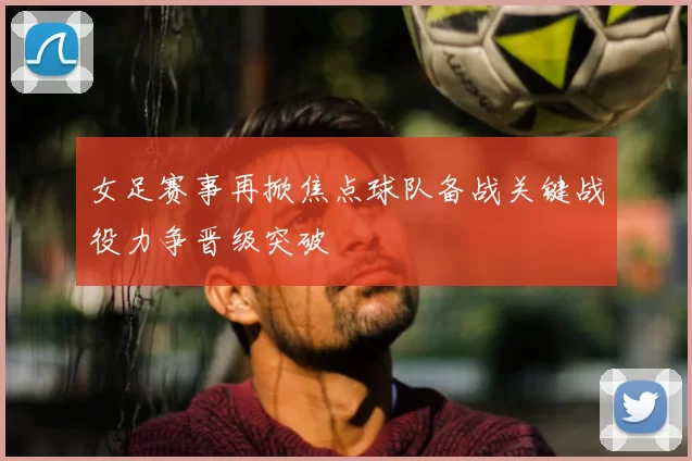 女足赛事再掀焦点球队备战关键战役力争晋级突破