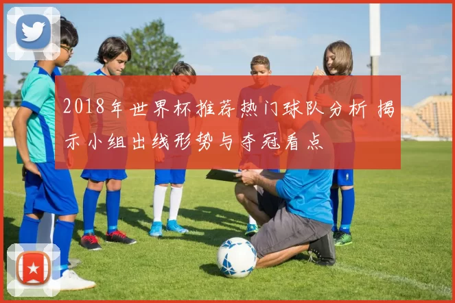 2018年世界杯推荐热门球队分析 揭示小组出线形势与夺冠看点
