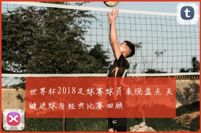世界杯2018足球赛球员表现盘点 关键进球与经典比赛回顾