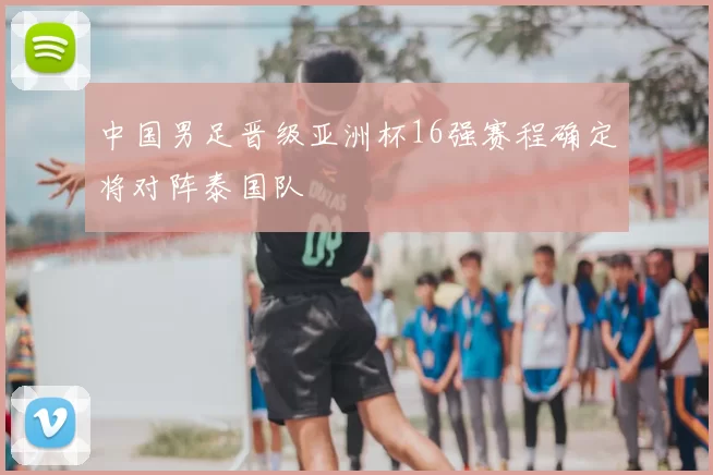 中国男足晋级亚洲杯16强赛程确定将对阵泰国队