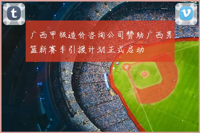 广西甲级造价咨询公司赞助广西男篮新赛季引援计划正式启动